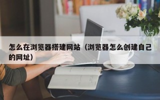 佛山怎么在浏览器搭建网站（浏览器怎么创建自己的网址）