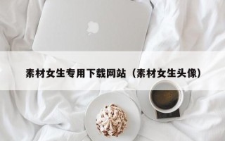 佛山素材女生专用下载网站（素材女生头像）